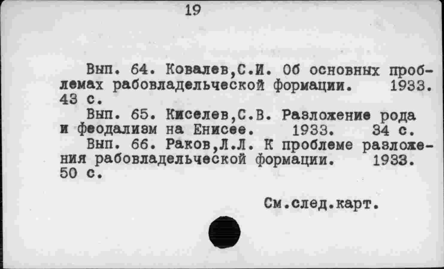 ﻿19
Вып. 64. Ковалев,С.И. Об основных проблемах рабовладельческой формации. 1933. 43 с.
Вып. 65. Киселев,С.В. Разложение рода и феодализм на Енисее. 1933.	34 с.
Вып. 66. Раков,Л.Л. К проблеме разложения рабовладельческой формации. 1933. 50 с.
См.след.карт.